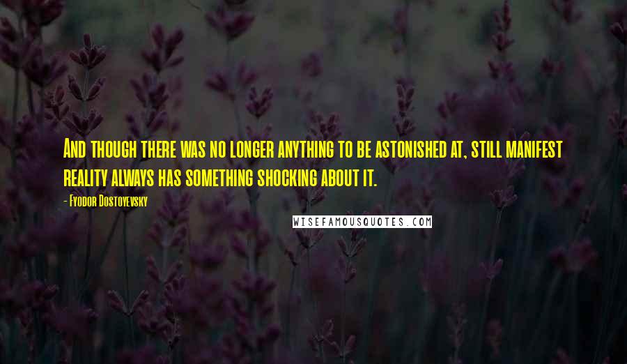 Fyodor Dostoyevsky Quotes: And though there was no longer anything to be astonished at, still manifest reality always has something shocking about it.