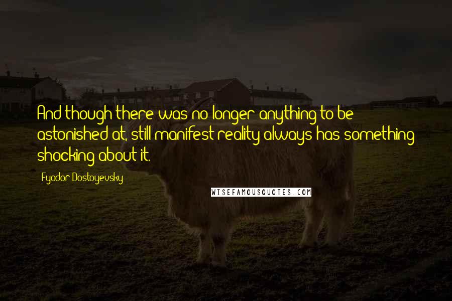 Fyodor Dostoyevsky Quotes: And though there was no longer anything to be astonished at, still manifest reality always has something shocking about it.
