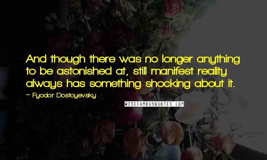 Fyodor Dostoyevsky Quotes: And though there was no longer anything to be astonished at, still manifest reality always has something shocking about it.