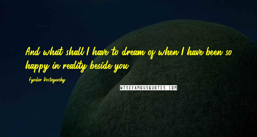 Fyodor Dostoyevsky Quotes: And what shall I have to dream of when I have been so happy in reality beside you!