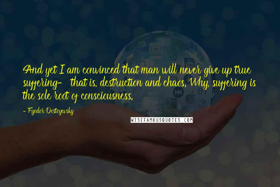 Fyodor Dostoyevsky Quotes: And yet I am convinced that man will never give up true suffering- that is, destruction and chaos. Why, suffering is the sole root of consciousness.