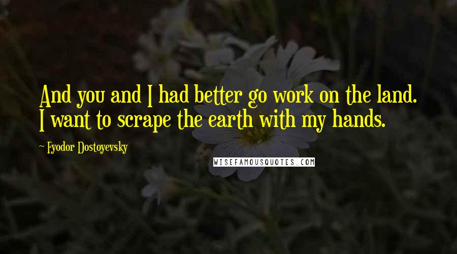 Fyodor Dostoyevsky Quotes: And you and I had better go work on the land. I want to scrape the earth with my hands.