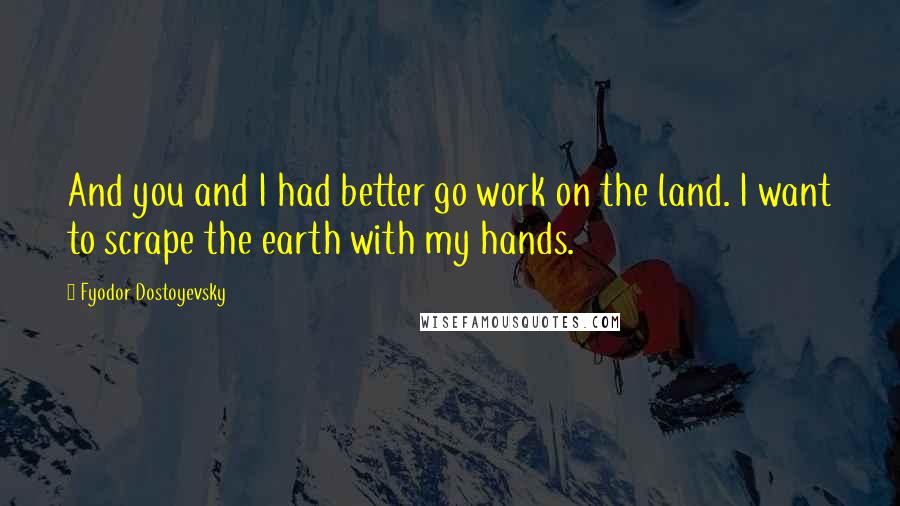 Fyodor Dostoyevsky Quotes: And you and I had better go work on the land. I want to scrape the earth with my hands.
