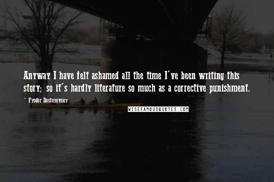 Fyodor Dostoyevsky Quotes: Anyway I have felt ashamed all the time I've been writing this story; so it's hardly literature so much as a corrective punishment.