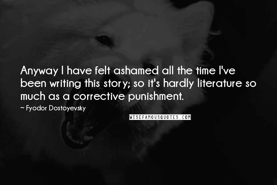 Fyodor Dostoyevsky Quotes: Anyway I have felt ashamed all the time I've been writing this story; so it's hardly literature so much as a corrective punishment.