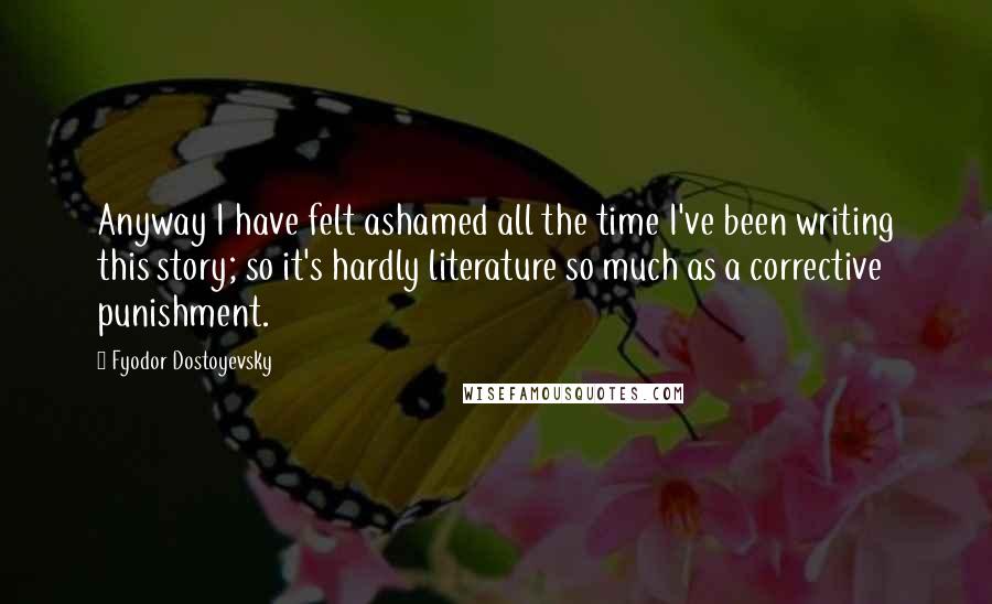 Fyodor Dostoyevsky Quotes: Anyway I have felt ashamed all the time I've been writing this story; so it's hardly literature so much as a corrective punishment.