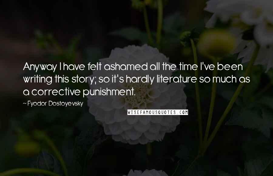 Fyodor Dostoyevsky Quotes: Anyway I have felt ashamed all the time I've been writing this story; so it's hardly literature so much as a corrective punishment.