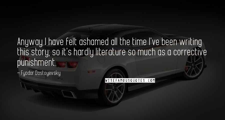 Fyodor Dostoyevsky Quotes: Anyway I have felt ashamed all the time I've been writing this story; so it's hardly literature so much as a corrective punishment.