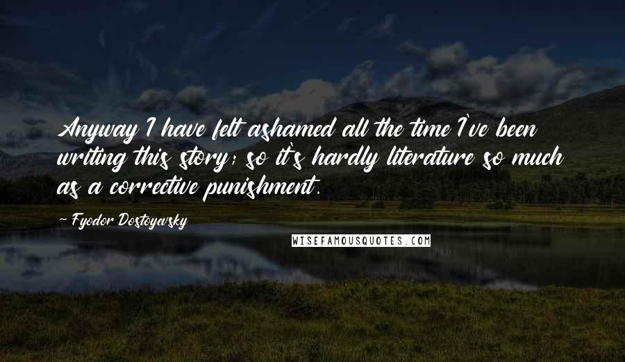 Fyodor Dostoyevsky Quotes: Anyway I have felt ashamed all the time I've been writing this story; so it's hardly literature so much as a corrective punishment.