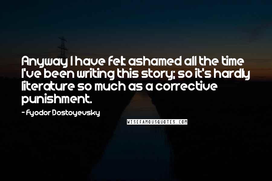 Fyodor Dostoyevsky Quotes: Anyway I have felt ashamed all the time I've been writing this story; so it's hardly literature so much as a corrective punishment.