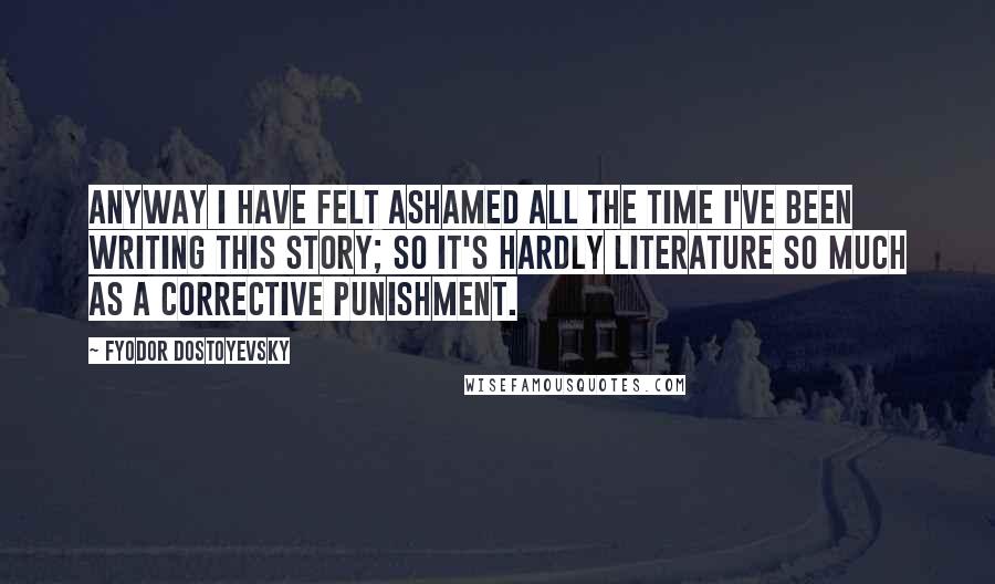 Fyodor Dostoyevsky Quotes: Anyway I have felt ashamed all the time I've been writing this story; so it's hardly literature so much as a corrective punishment.