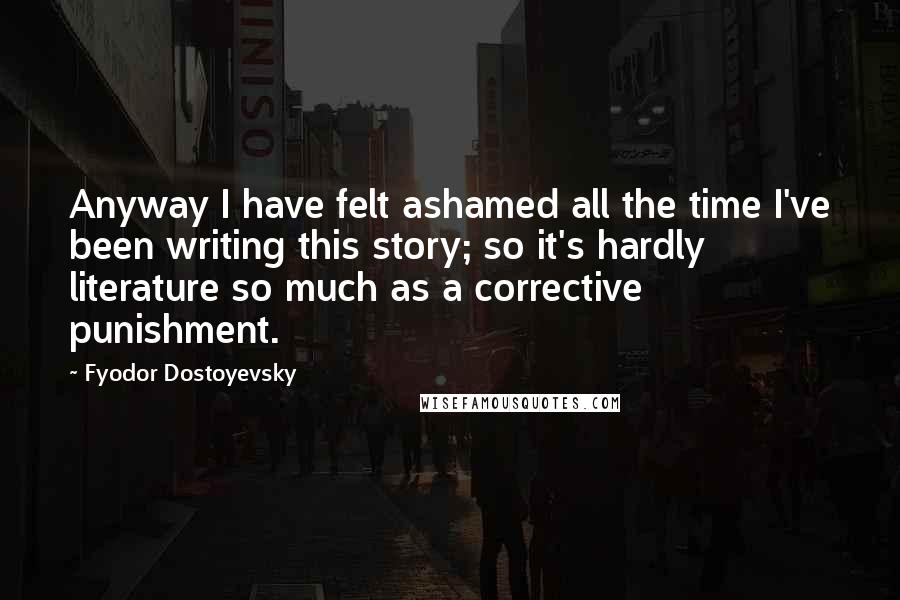 Fyodor Dostoyevsky Quotes: Anyway I have felt ashamed all the time I've been writing this story; so it's hardly literature so much as a corrective punishment.