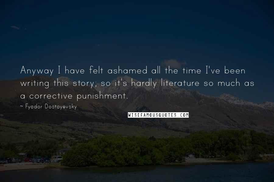 Fyodor Dostoyevsky Quotes: Anyway I have felt ashamed all the time I've been writing this story; so it's hardly literature so much as a corrective punishment.