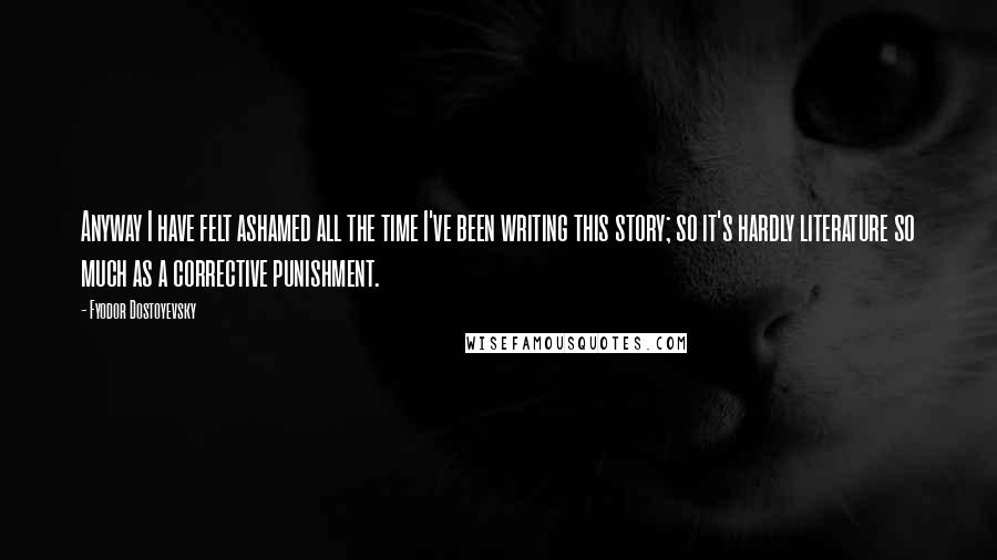 Fyodor Dostoyevsky Quotes: Anyway I have felt ashamed all the time I've been writing this story; so it's hardly literature so much as a corrective punishment.