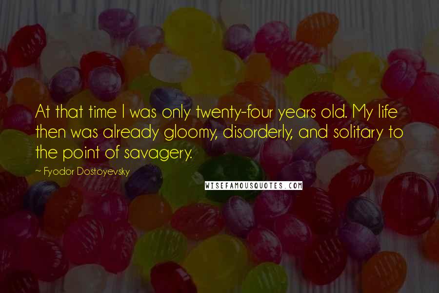Fyodor Dostoyevsky Quotes: At that time I was only twenty-four years old. My life then was already gloomy, disorderly, and solitary to the point of savagery.