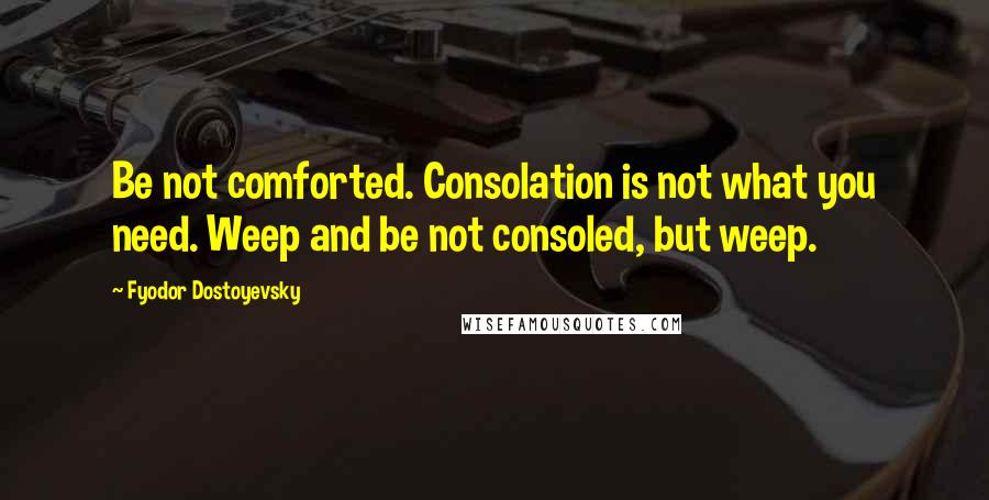 Fyodor Dostoyevsky Quotes: Be not comforted. Consolation is not what you need. Weep and be not consoled, but weep.