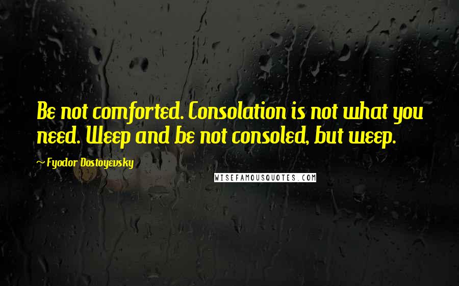 Fyodor Dostoyevsky Quotes: Be not comforted. Consolation is not what you need. Weep and be not consoled, but weep.