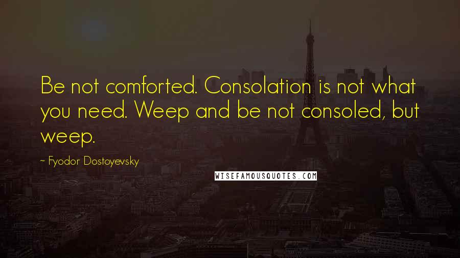 Fyodor Dostoyevsky Quotes: Be not comforted. Consolation is not what you need. Weep and be not consoled, but weep.