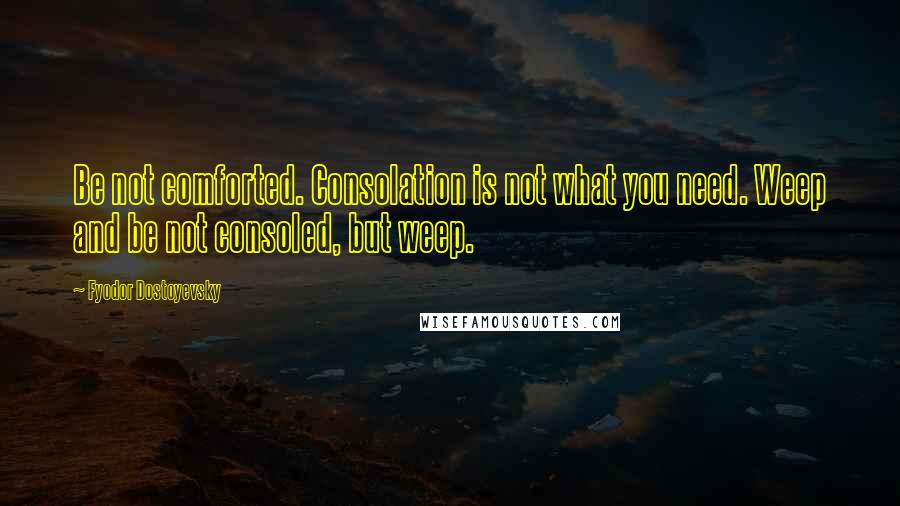 Fyodor Dostoyevsky Quotes: Be not comforted. Consolation is not what you need. Weep and be not consoled, but weep.