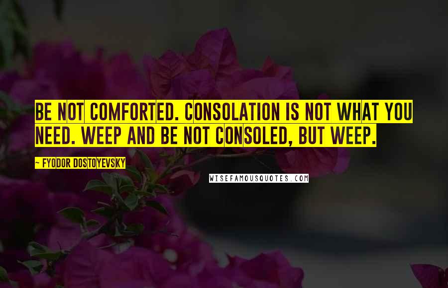 Fyodor Dostoyevsky Quotes: Be not comforted. Consolation is not what you need. Weep and be not consoled, but weep.