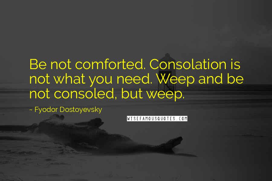 Fyodor Dostoyevsky Quotes: Be not comforted. Consolation is not what you need. Weep and be not consoled, but weep.