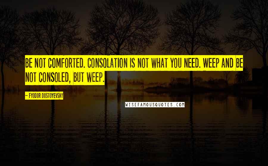 Fyodor Dostoyevsky Quotes: Be not comforted. Consolation is not what you need. Weep and be not consoled, but weep.