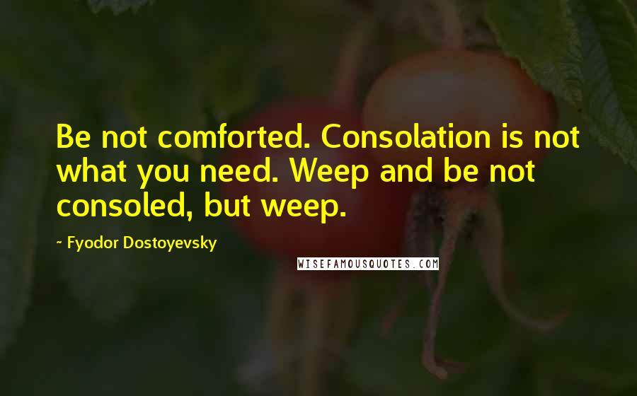 Fyodor Dostoyevsky Quotes: Be not comforted. Consolation is not what you need. Weep and be not consoled, but weep.