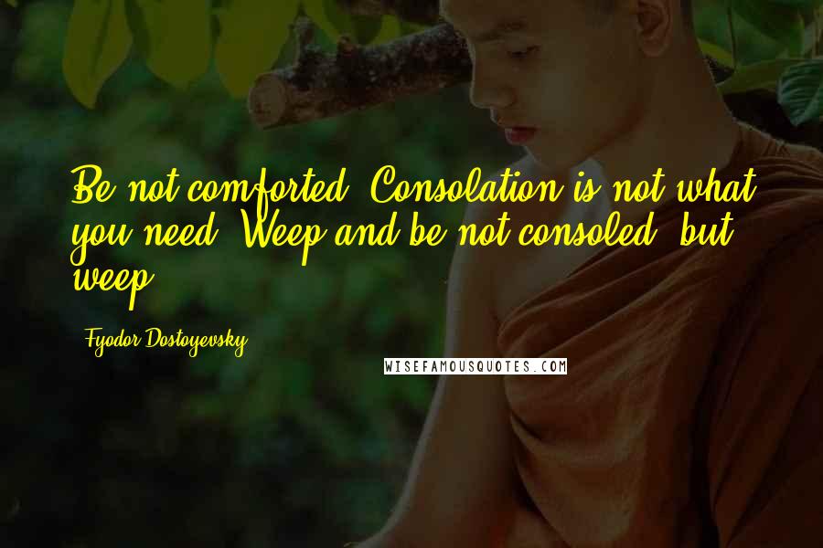 Fyodor Dostoyevsky Quotes: Be not comforted. Consolation is not what you need. Weep and be not consoled, but weep.