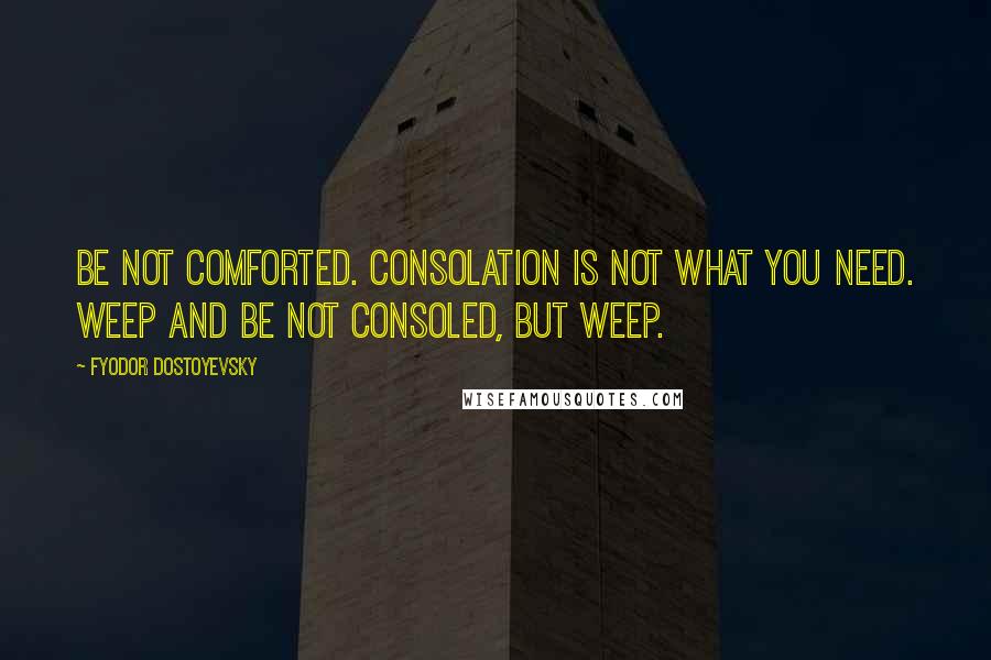 Fyodor Dostoyevsky Quotes: Be not comforted. Consolation is not what you need. Weep and be not consoled, but weep.