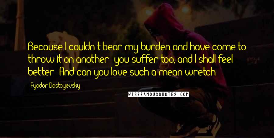 Fyodor Dostoyevsky Quotes: Because I couldn't bear my burden and have come to throw it on another: you suffer too, and I shall feel better! And can you love such a mean wretch?