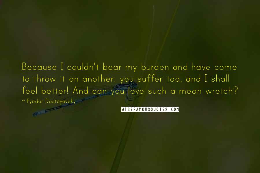 Fyodor Dostoyevsky Quotes: Because I couldn't bear my burden and have come to throw it on another: you suffer too, and I shall feel better! And can you love such a mean wretch?