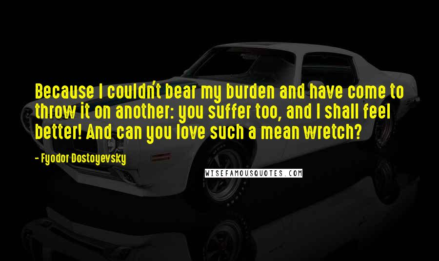 Fyodor Dostoyevsky Quotes: Because I couldn't bear my burden and have come to throw it on another: you suffer too, and I shall feel better! And can you love such a mean wretch?