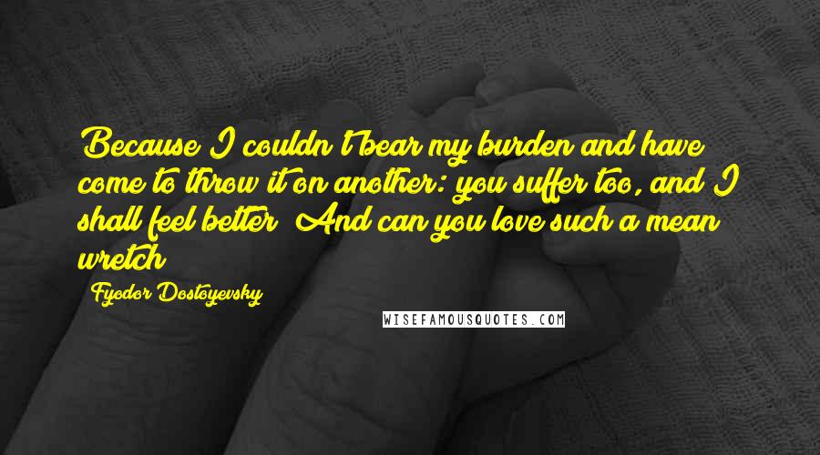 Fyodor Dostoyevsky Quotes: Because I couldn't bear my burden and have come to throw it on another: you suffer too, and I shall feel better! And can you love such a mean wretch?