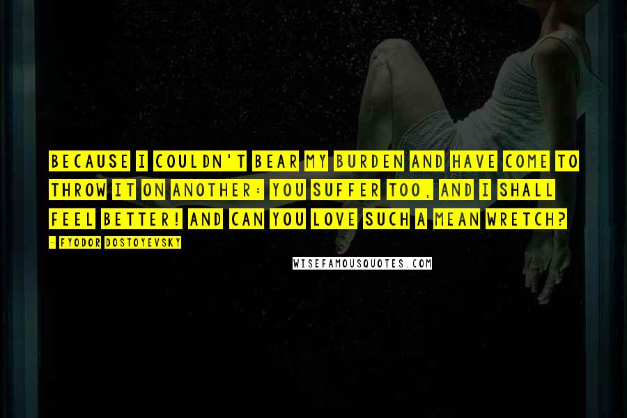 Fyodor Dostoyevsky Quotes: Because I couldn't bear my burden and have come to throw it on another: you suffer too, and I shall feel better! And can you love such a mean wretch?