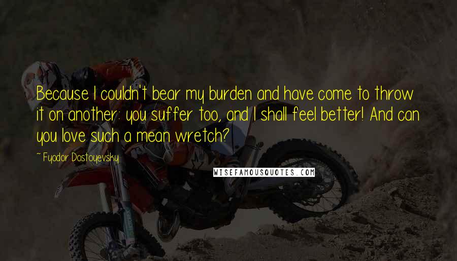 Fyodor Dostoyevsky Quotes: Because I couldn't bear my burden and have come to throw it on another: you suffer too, and I shall feel better! And can you love such a mean wretch?