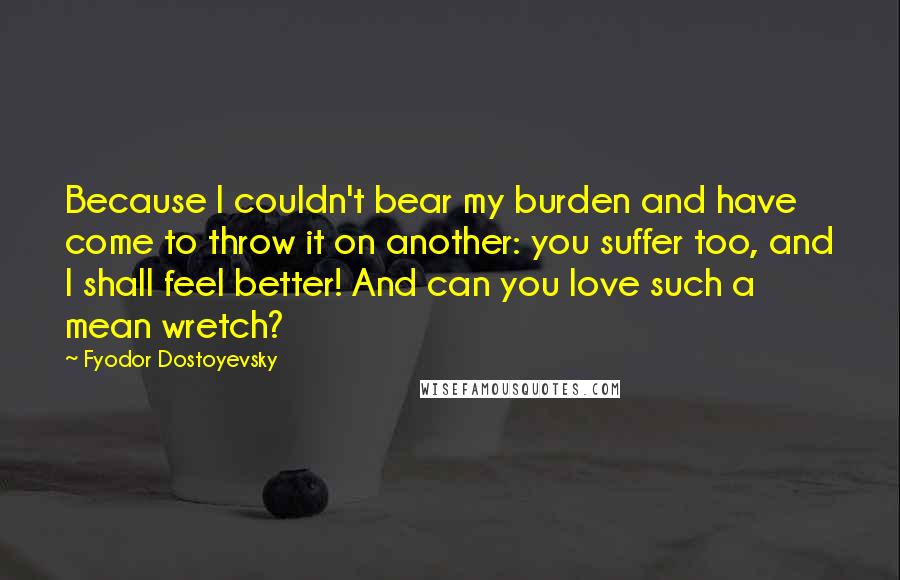 Fyodor Dostoyevsky Quotes: Because I couldn't bear my burden and have come to throw it on another: you suffer too, and I shall feel better! And can you love such a mean wretch?