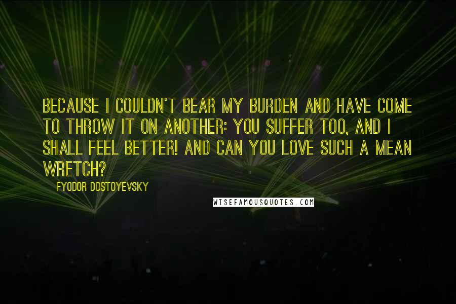 Fyodor Dostoyevsky Quotes: Because I couldn't bear my burden and have come to throw it on another: you suffer too, and I shall feel better! And can you love such a mean wretch?