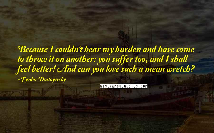 Fyodor Dostoyevsky Quotes: Because I couldn't bear my burden and have come to throw it on another: you suffer too, and I shall feel better! And can you love such a mean wretch?