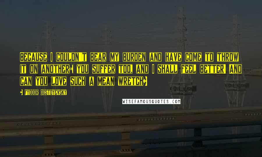 Fyodor Dostoyevsky Quotes: Because I couldn't bear my burden and have come to throw it on another: you suffer too, and I shall feel better! And can you love such a mean wretch?