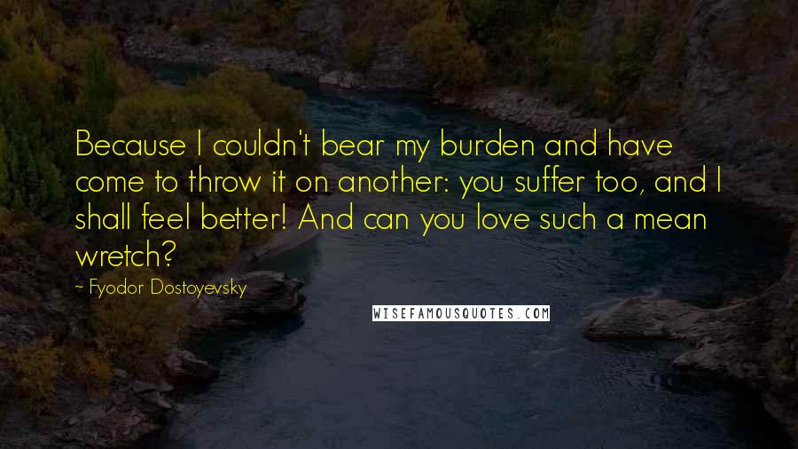 Fyodor Dostoyevsky Quotes: Because I couldn't bear my burden and have come to throw it on another: you suffer too, and I shall feel better! And can you love such a mean wretch?