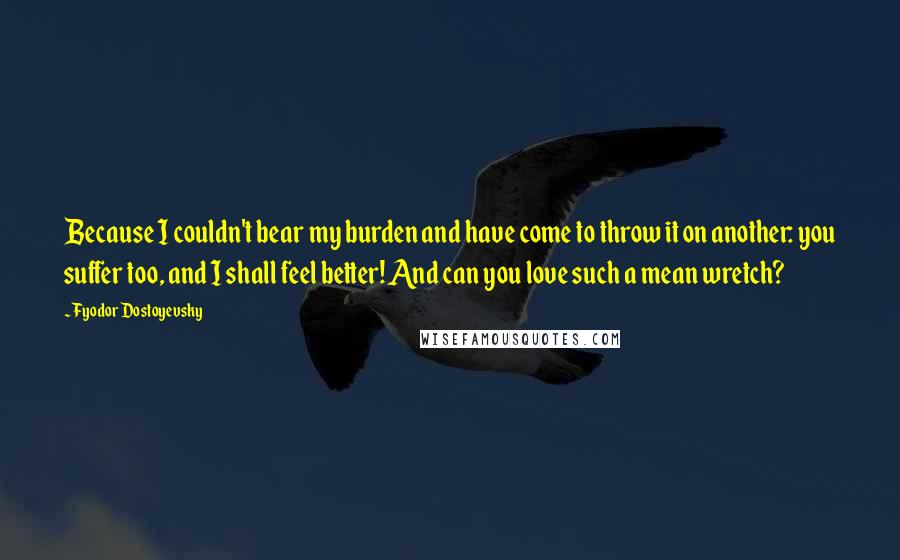 Fyodor Dostoyevsky Quotes: Because I couldn't bear my burden and have come to throw it on another: you suffer too, and I shall feel better! And can you love such a mean wretch?