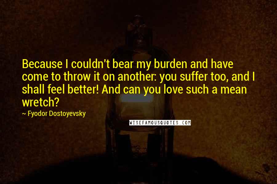 Fyodor Dostoyevsky Quotes: Because I couldn't bear my burden and have come to throw it on another: you suffer too, and I shall feel better! And can you love such a mean wretch?