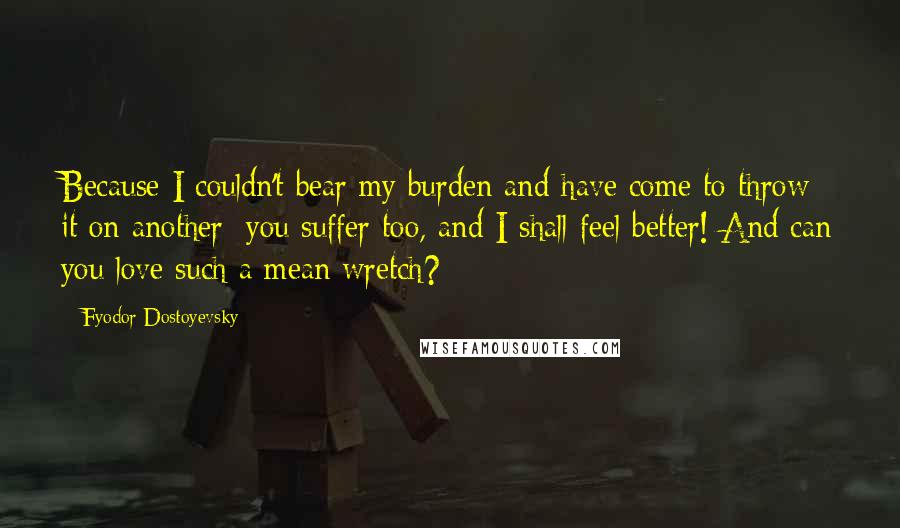Fyodor Dostoyevsky Quotes: Because I couldn't bear my burden and have come to throw it on another: you suffer too, and I shall feel better! And can you love such a mean wretch?