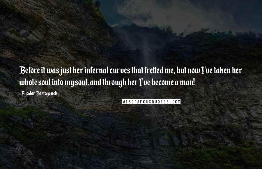 Fyodor Dostoyevsky Quotes: Before it was just her infernal curves that fretted me, but now I've taken her whole soul into my soul, and through her I've become a man!