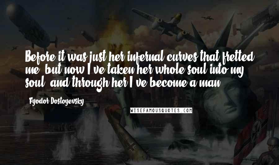 Fyodor Dostoyevsky Quotes: Before it was just her infernal curves that fretted me, but now I've taken her whole soul into my soul, and through her I've become a man!