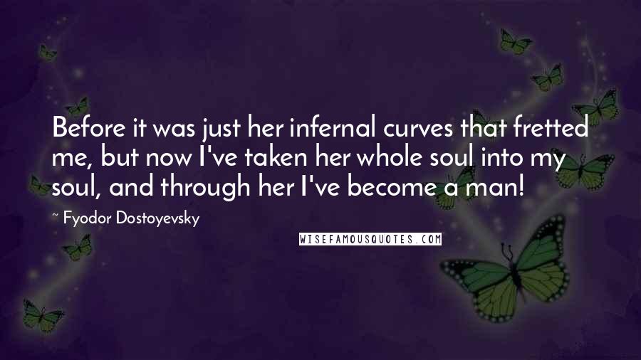 Fyodor Dostoyevsky Quotes: Before it was just her infernal curves that fretted me, but now I've taken her whole soul into my soul, and through her I've become a man!