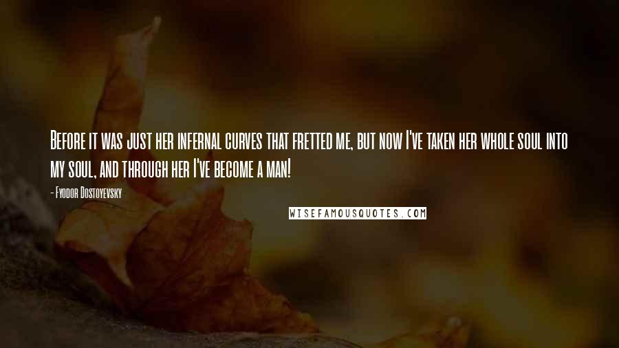 Fyodor Dostoyevsky Quotes: Before it was just her infernal curves that fretted me, but now I've taken her whole soul into my soul, and through her I've become a man!