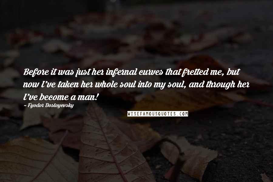 Fyodor Dostoyevsky Quotes: Before it was just her infernal curves that fretted me, but now I've taken her whole soul into my soul, and through her I've become a man!