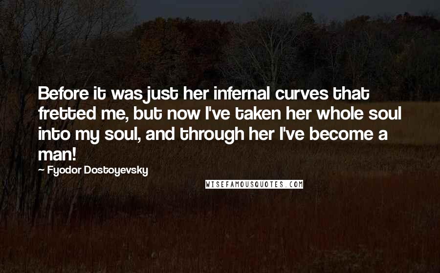 Fyodor Dostoyevsky Quotes: Before it was just her infernal curves that fretted me, but now I've taken her whole soul into my soul, and through her I've become a man!