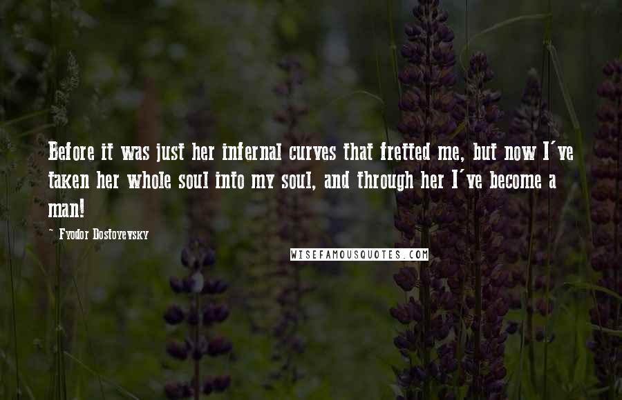 Fyodor Dostoyevsky Quotes: Before it was just her infernal curves that fretted me, but now I've taken her whole soul into my soul, and through her I've become a man!